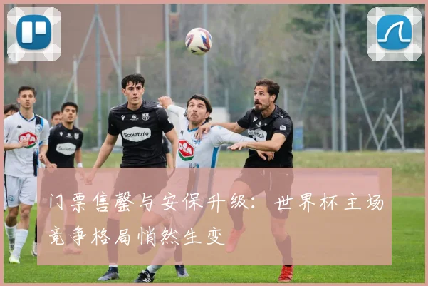门票售罄与安保升级:世界杯主场竞争格局悄然生变