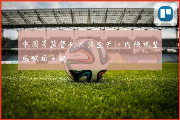 中国男篮替补火力全开,内线攻坚成破局关键