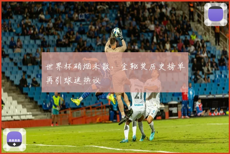 世界杯硝烟未散,金靴奖历史榜单再引球迷热议