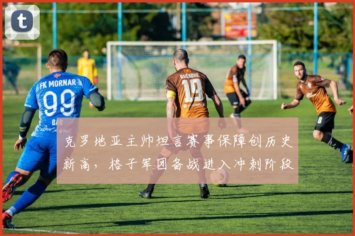 克罗地亚主帅坦言赛事保障创历史新高，格子军团备战进入冲刺阶段