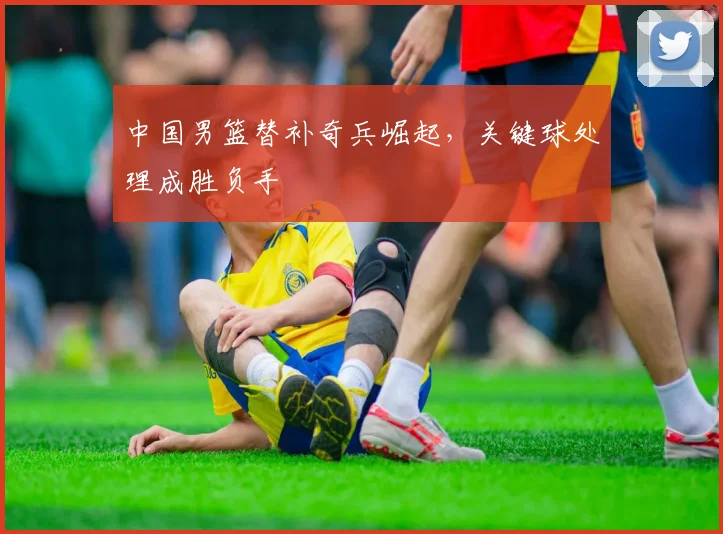 中国男篮替补奇兵崛起,关键球处理成胜负手