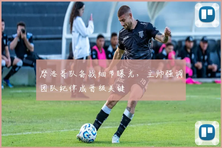 摩洛哥队备战细节曝光，主帅强调团队纪律成晋级关键