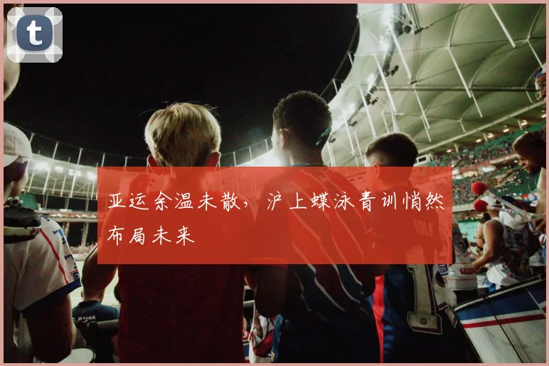 亚运余温未散,沪上蝶泳青训悄然布局未来