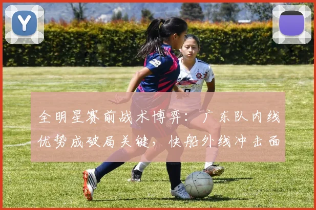 全明星赛前战术博弈：广东队内线优势成破局关键，快船外线冲击面临考验 - 虎扑体育