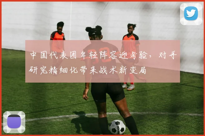 中国代表团年轻阵容迎考验,对手研究精细化带来战术新变局