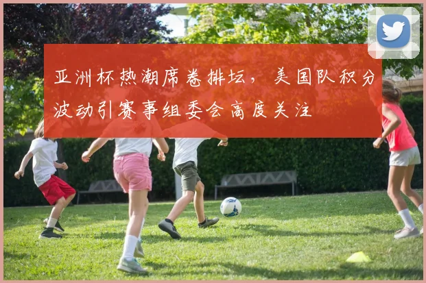 亚洲杯热潮席卷排坛，美国队积分波动引赛事组委会高度关注