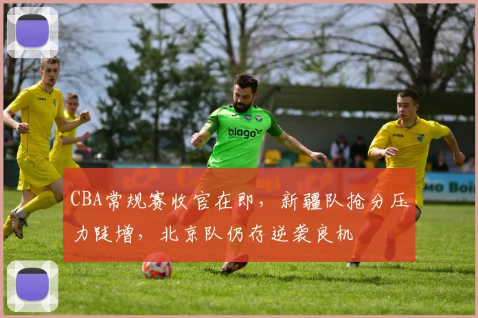 CBA常规赛收官在即,新疆队抢分压力陡增,北京队仍存逆袭良机