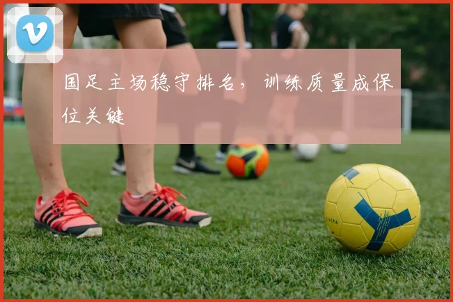 国足主场稳守排名，训练质量成保位关键 - 虎扑体育