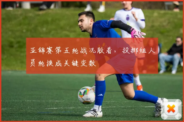 亚锦赛第五轮战况胶着,投掷组人员轮换成关键变数