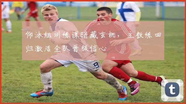 仰泳组训练课暗藏玄机,主教练回归激活全队晋级信心