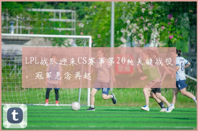LPL战队迎来CS赛事第20轮关键战役，冠军悬念再起