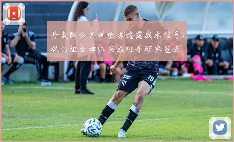 丹麦队公开训练课透露战术信号,双打组合回归或成对手研究重点