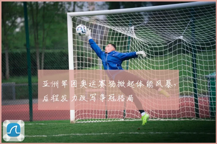 亚洲军团奥运赛场掀起体能风暴，后程发力改写争冠格局