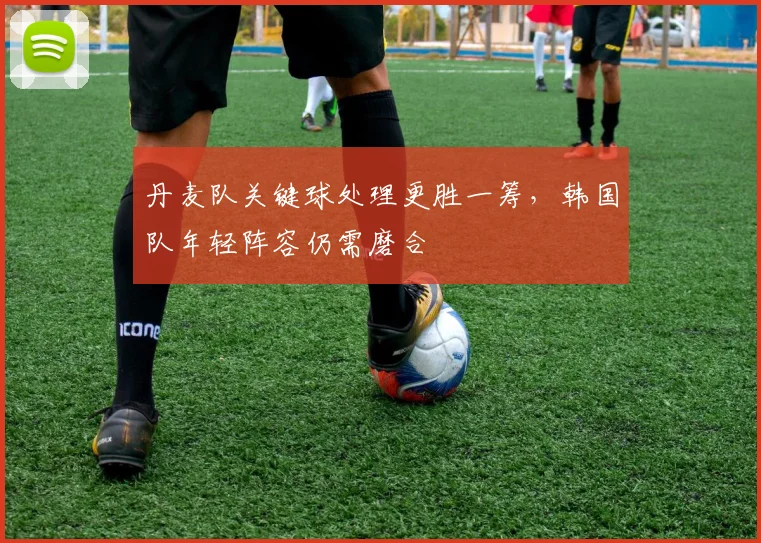 丹麦队关键球处理更胜一筹,韩国队年轻阵容仍需磨合