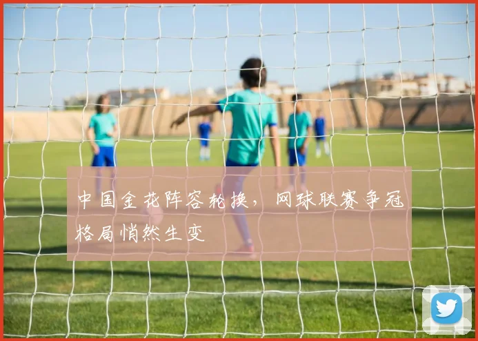 中国金花阵容轮换，网球联赛争冠格局悄然生变