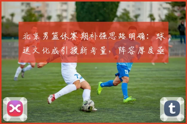 北京男篮休赛期补强思路明确：球迷文化成引援新考量，阵容厚度亟待提升 - 虎扑体育