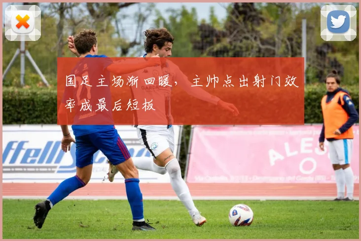 国足主场渐回暖，主帅点出射门效率成最后短板