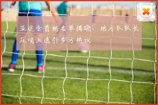 亚运会首轮名单揭晓,地方队队长压哨入选引多方热议