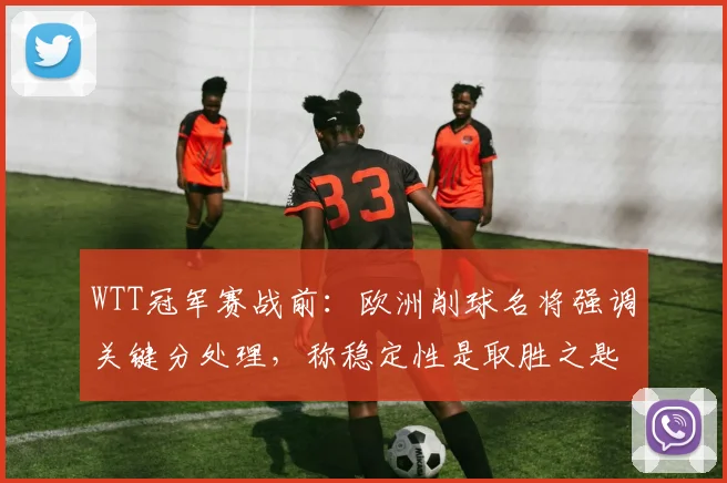 WTT冠军赛战前：欧洲削球名将强调关键分处理，称稳定性是取胜之匙
