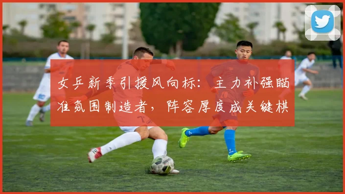 女乒新季引援风向标:主力补强瞄准氛围制造者,阵容厚度成关键棋