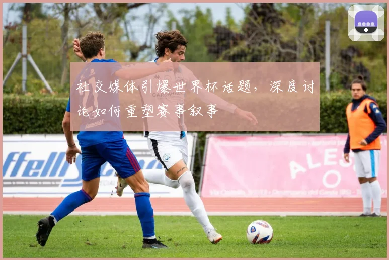 社交媒体引爆世界杯话题，深度讨论如何重塑赛事叙事
