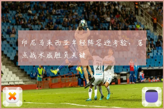 印尼马来西亚年轻阵容迎考验，落点战术成胜负关键 - 虎扑体育