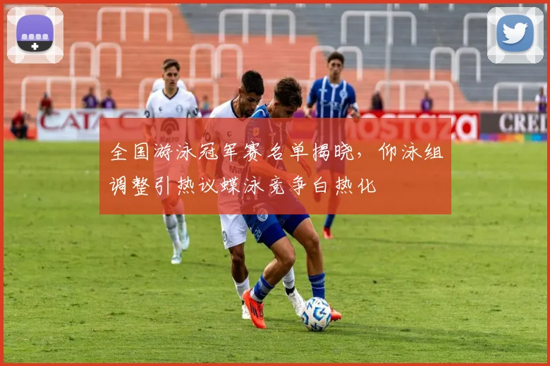 全国游泳冠军赛名单揭晓,仰泳组调整引热议蝶泳竞争白热化
