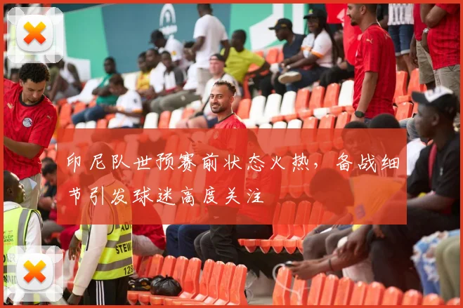 印尼队世预赛前状态火热，备战细节引发球迷高度关注