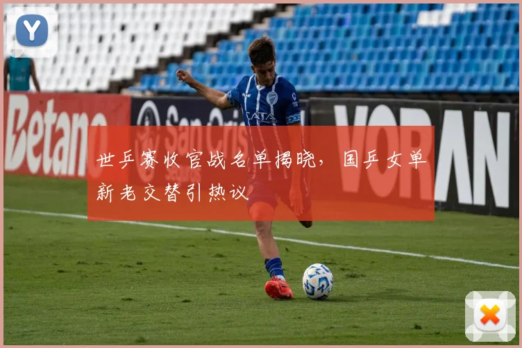 世乒赛收官战名单揭晓，国乒女单新老交替引热议