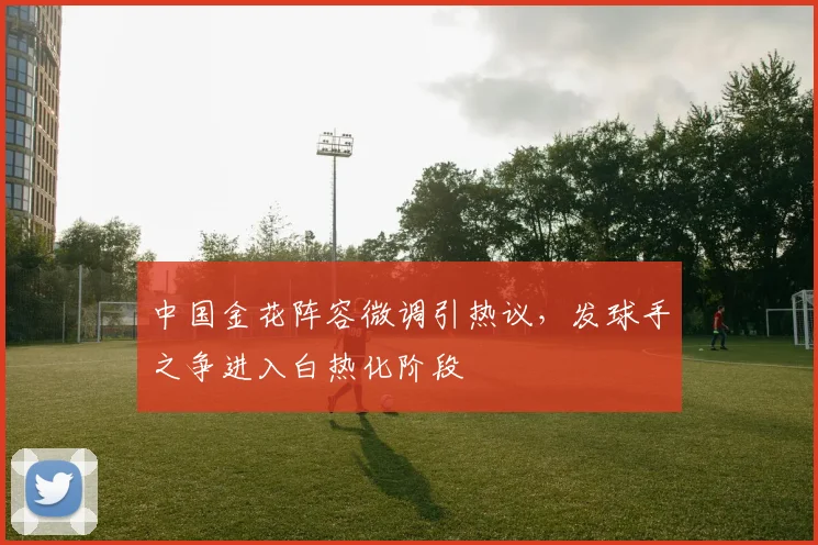 中国金花阵容微调引热议，发球手之争进入白热化阶段