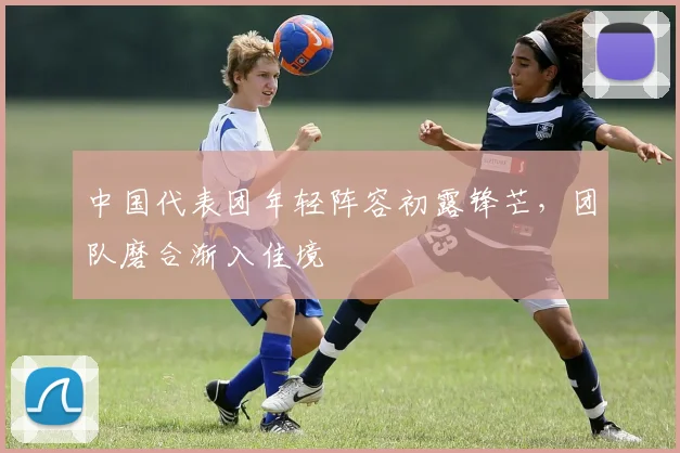中国代表团年轻阵容初露锋芒,团队磨合渐入佳境