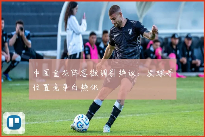 中国金花阵容微调引热议，发球手位置竞争白热化