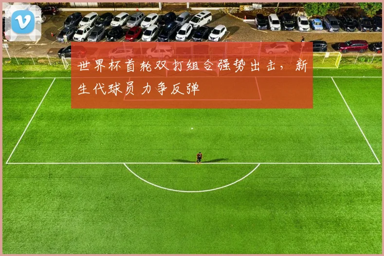 世界杯首轮双打组合强势出击,新生代球员力争反弹