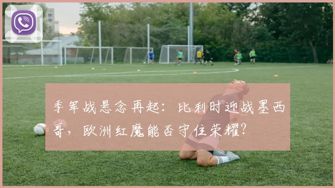 季军战悬念再起:比利时迎战墨西哥,欧洲红魔能否守住荣耀?