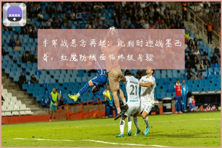 季军战悬念再起:比利时迎战墨西哥,红魔防线面临终极考验