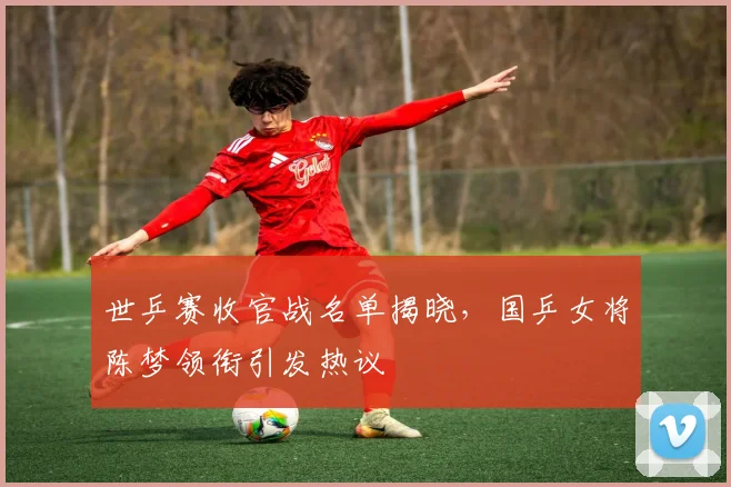 世乒赛收官战名单揭晓,国乒女将陈梦领衔引发热议