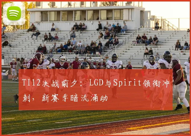 TI12决战前夕:LGD与Spirit领衔冲刺,新赛季暗流涌动
