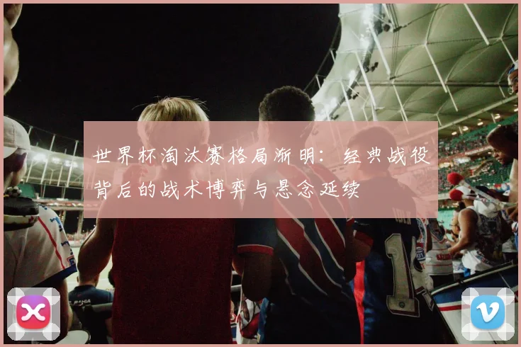 世界杯淘汰赛格局渐明:经典战役背后的战术博弈与悬念延续