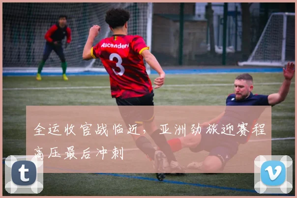 全运收官战临近，亚洲劲旅迎赛程高压最后冲刺 - 虎扑体育