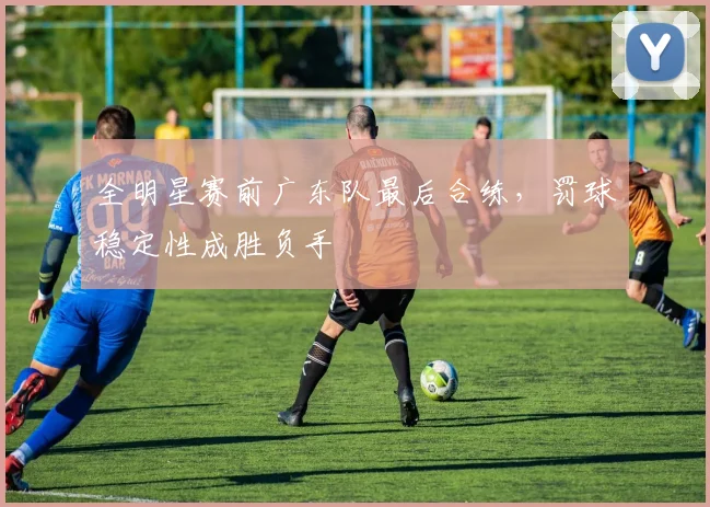 全明星赛前广东队最后合练,罚球稳定性成胜负手