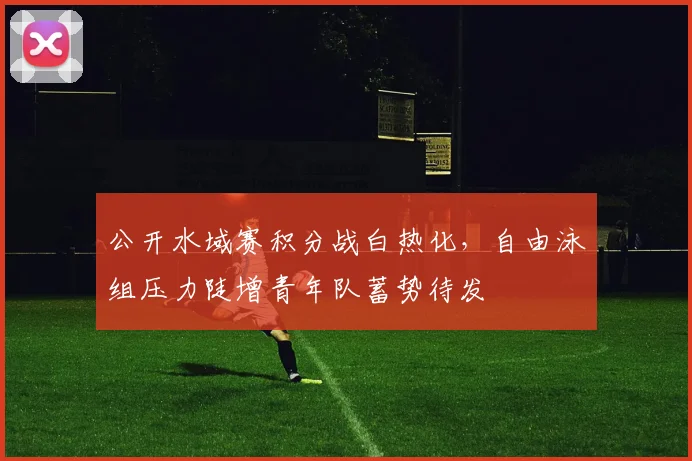 公开水域赛积分战白热化，自由泳组压力陡增青年队蓄势待发 - 虎扑体育