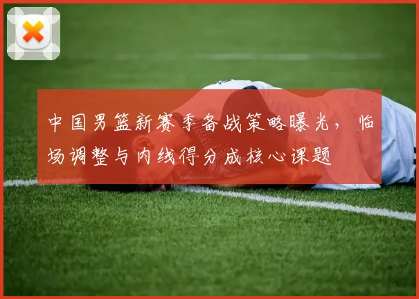 中国男篮新赛季备战策略曝光,临场调整与内线得分成核心课题