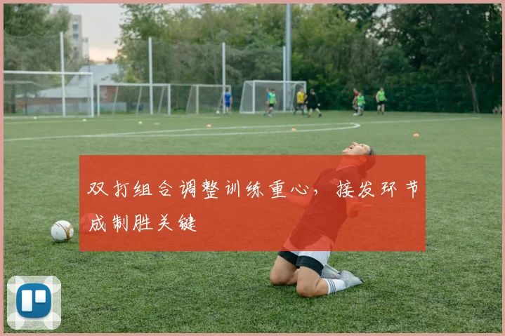 双打组合调整训练重心，接发环节成制胜关键 - 虎扑体育
