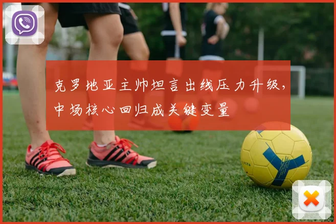 克罗地亚主帅坦言出线压力升级,中场核心回归成关键变量