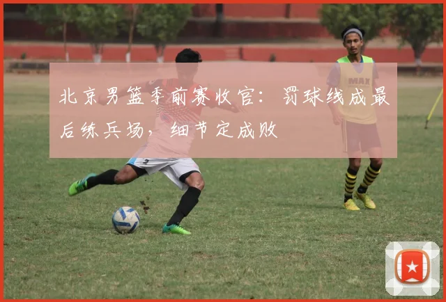 北京男篮季前赛收官:罚球线成最后练兵场,细节定成败