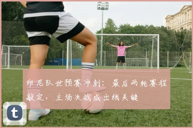 印尼队世预赛冲刺:最后两轮赛程敲定,主场决战成出线关键