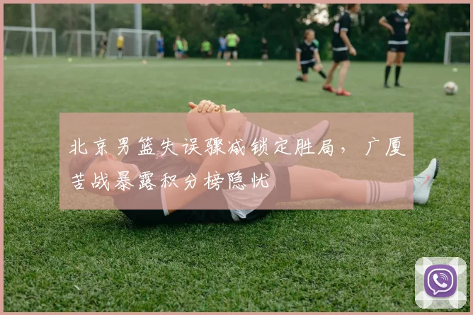 北京男篮失误骤减锁定胜局，广厦苦战暴露积分榜隐忧