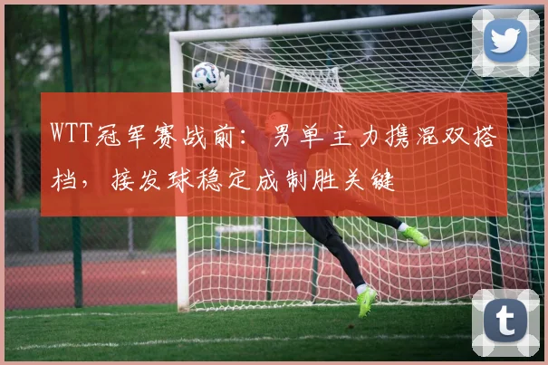WTT冠军赛战前:男单主力携混双搭档,接发球稳定成制胜关键