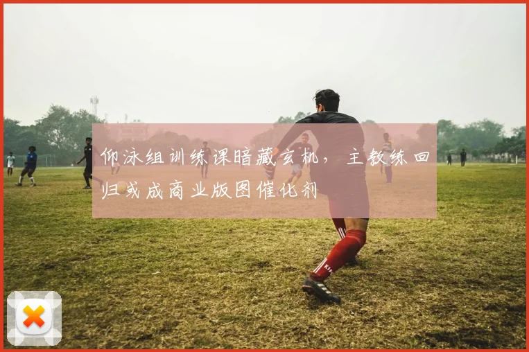 仰泳组训练课暗藏玄机,主教练回归或成商业版图催化剂