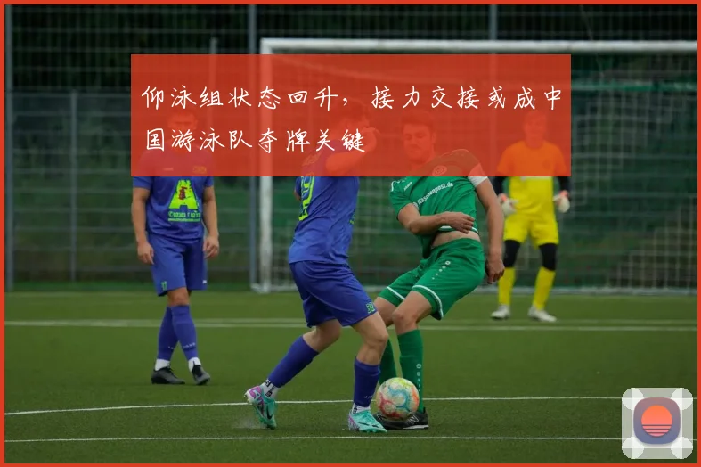 仰泳组状态回升,接力交接或成中国游泳队夺牌关键